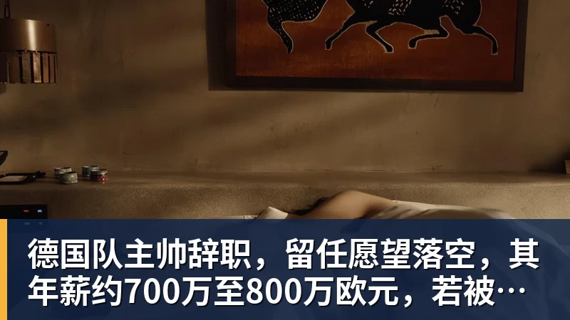 米兰体育德国队主帅辞职，留任愿望落空，其年薪约700万至800万欧元，若被解雇将获七位数遣散费，德国足协：在沉重打击后，不能让一切简单回归原样