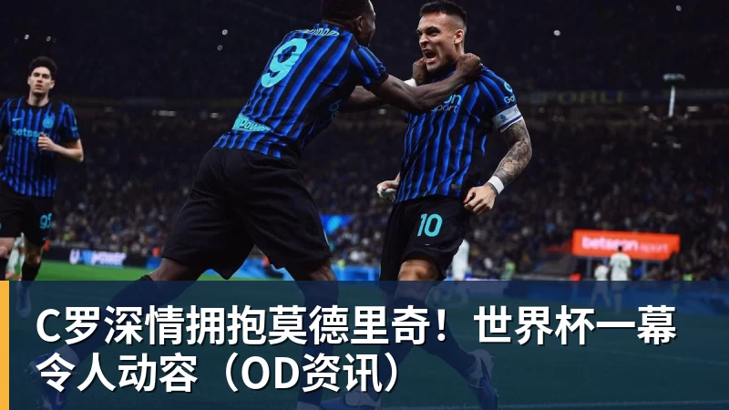 米兰体育C罗深情拥抱莫德里奇！世界杯一幕令人动容（OD资讯）